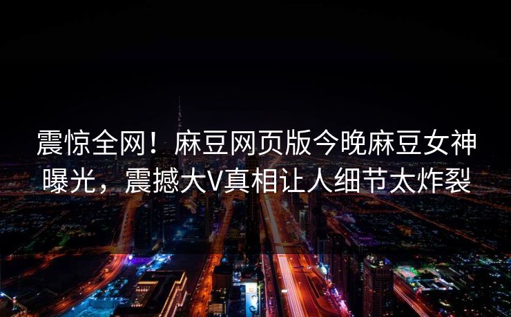 震惊全网！麻豆网页版今晚麻豆女神曝光，震撼大V真相让人细节太炸裂
