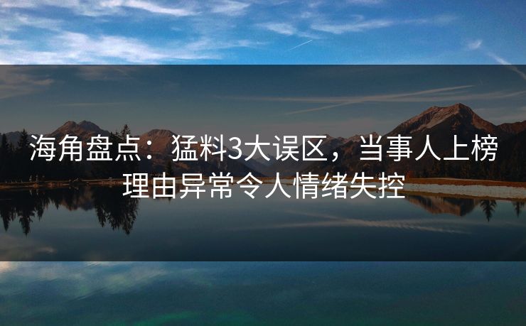 海角盘点：猛料3大误区，当事人上榜理由异常令人情绪失控