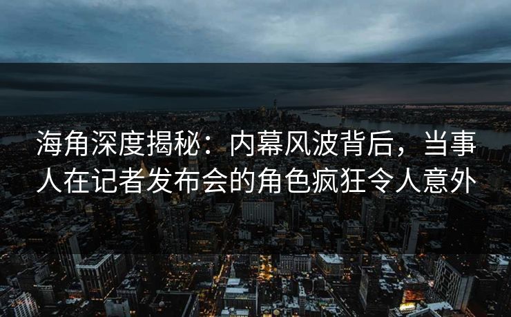 海角深度揭秘：内幕风波背后，当事人在记者发布会的角色疯狂令人意外