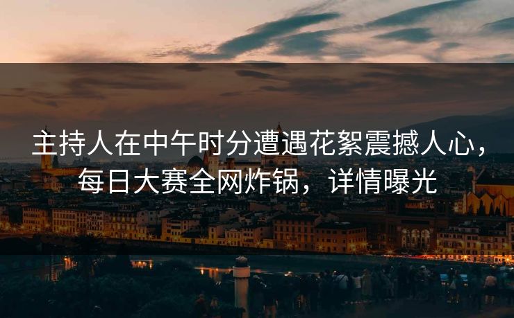主持人在中午时分遭遇花絮震撼人心，每日大赛全网炸锅，详情曝光