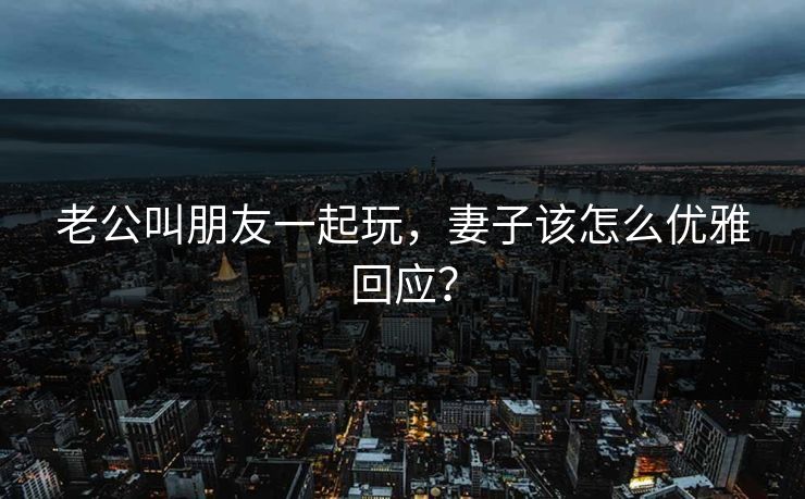 老公叫朋友一起玩，妻子该怎么优雅回应？