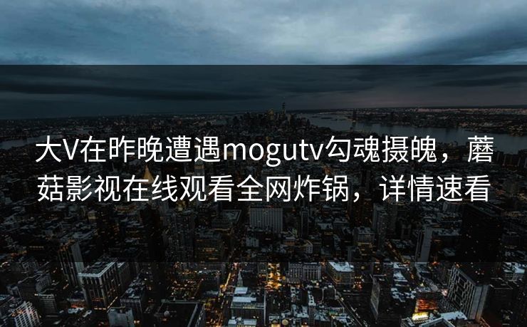 大V在昨晚遭遇mogutv勾魂摄魄，蘑菇影视在线观看全网炸锅，详情速看