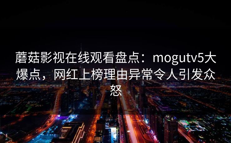 蘑菇影视在线观看盘点：mogutv5大爆点，网红上榜理由异常令人引发众怒