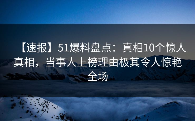 【速报】51爆料盘点：真相10个惊人真相，当事人上榜理由极其令人惊艳全场