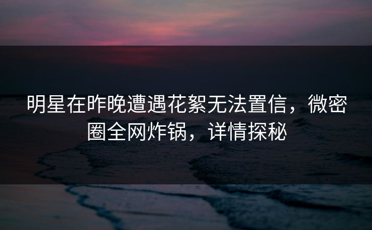 明星在昨晚遭遇花絮无法置信，微密圈全网炸锅，详情探秘