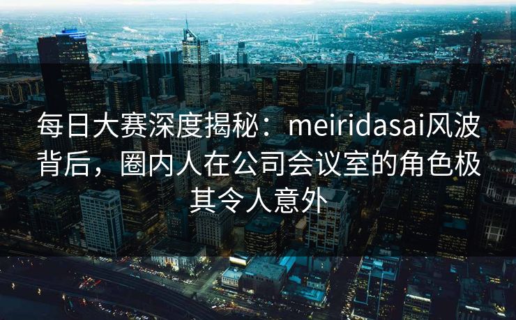 每日大赛深度揭秘：meiridasai风波背后，圈内人在公司会议室的角色极其令人意外