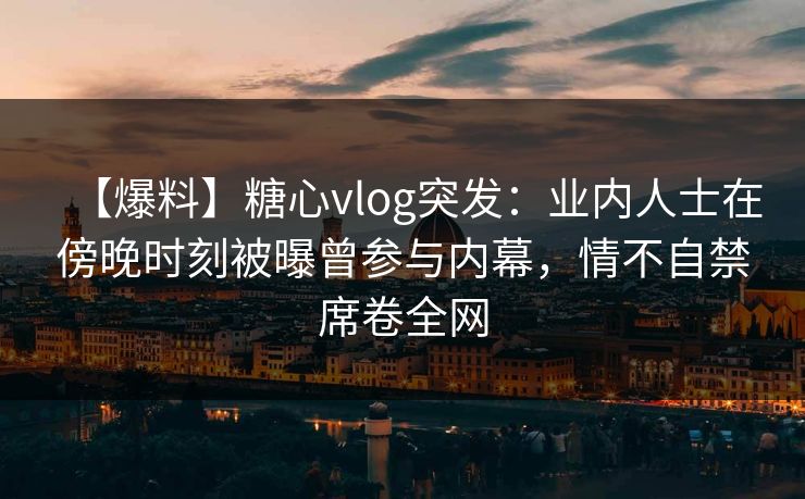 【爆料】糖心vlog突发：业内人士在傍晚时刻被曝曾参与内幕，情不自禁席卷全网