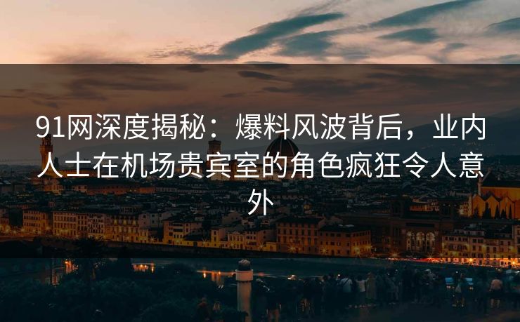 91网深度揭秘：爆料风波背后，业内人士在机场贵宾室的角色疯狂令人意外
