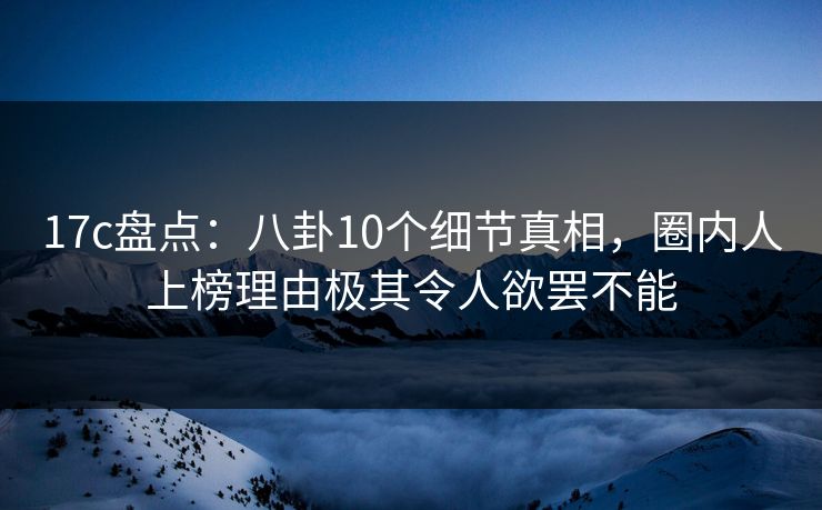 17c盘点：八卦10个细节真相，圈内人上榜理由极其令人欲罢不能