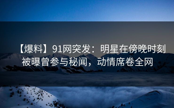 【爆料】91网突发：明星在傍晚时刻被曝曾参与秘闻，动情席卷全网