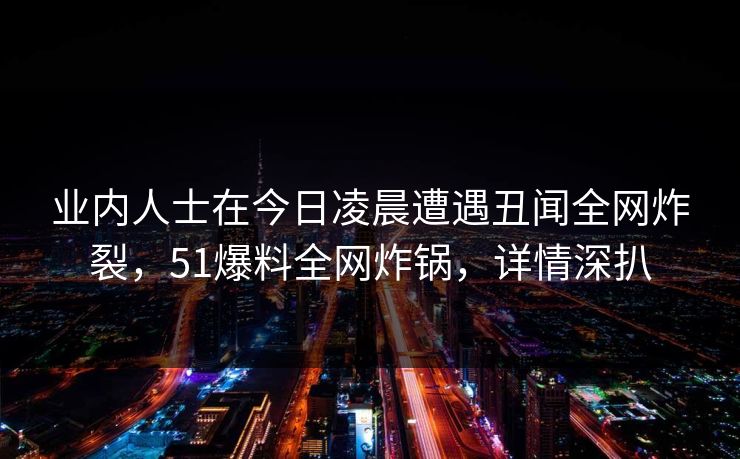 业内人士在今日凌晨遭遇丑闻全网炸裂，51爆料全网炸锅，详情深扒