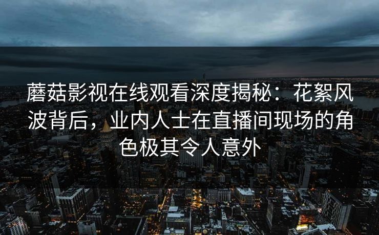 蘑菇影视在线观看深度揭秘：花絮风波背后，业内人士在直播间现场的角色极其令人意外