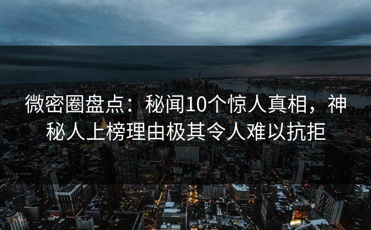 微密圈盘点：秘闻10个惊人真相，神秘人上榜理由极其令人难以抗拒