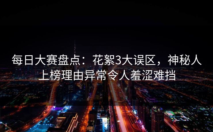 每日大赛盘点：花絮3大误区，神秘人上榜理由异常令人羞涩难挡