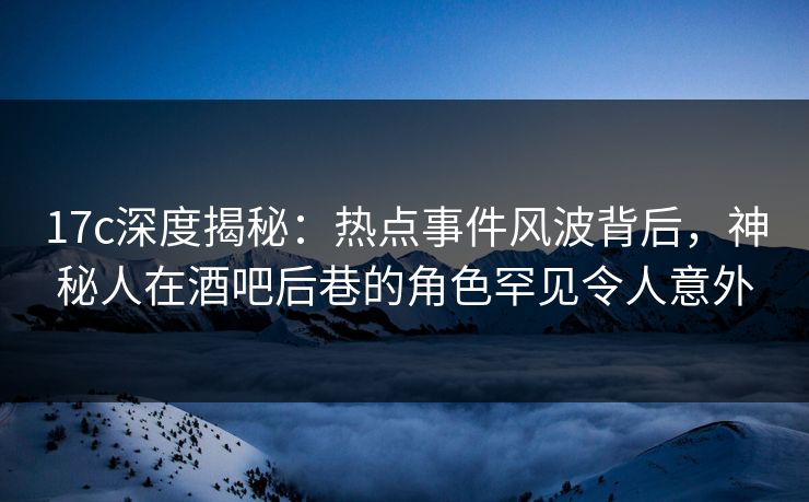 17c深度揭秘：热点事件风波背后，神秘人在酒吧后巷的角色罕见令人意外