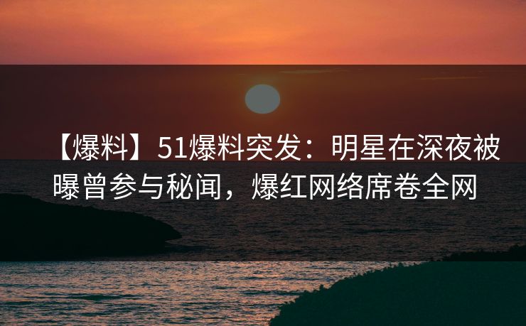 【爆料】51爆料突发：明星在深夜被曝曾参与秘闻，爆红网络席卷全网