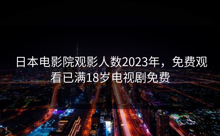 日本电影院观影人数2023年,免费观看已满18岁电视剧免费 日本电影院观影人数2023年,免费观看已满18岁电视剧免费