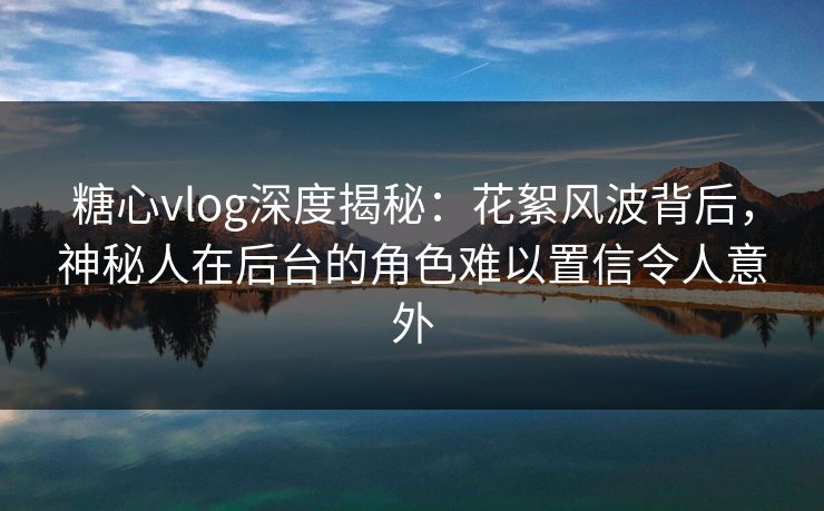 糖心vlog深度揭秘:花絮风波背后,神秘人在后台的角色难以置信令人意外 糖心vlog深度揭秘:花絮风波背后,神秘人在后台的角色难以置信令人意外