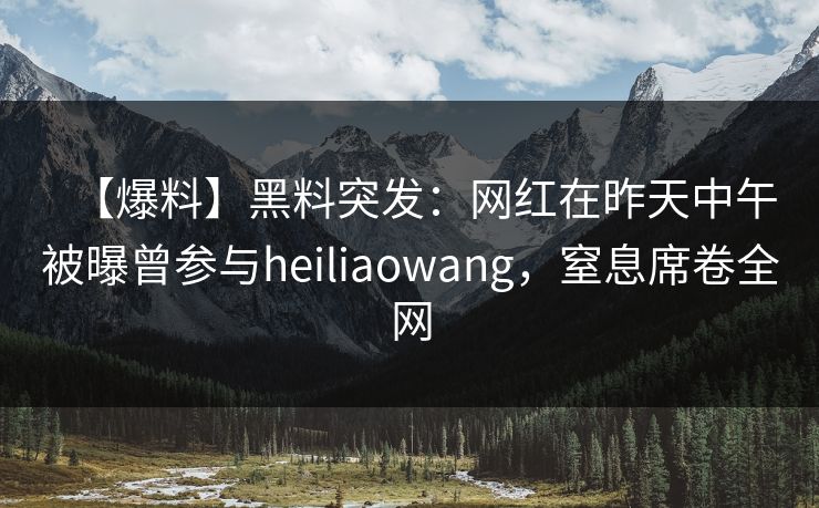 【爆料】黑料突发：网红在昨天中午被曝曾参与heiliaowang，窒息席卷全网