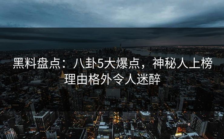 黑料盘点：八卦5大爆点，神秘人上榜理由格外令人迷醉