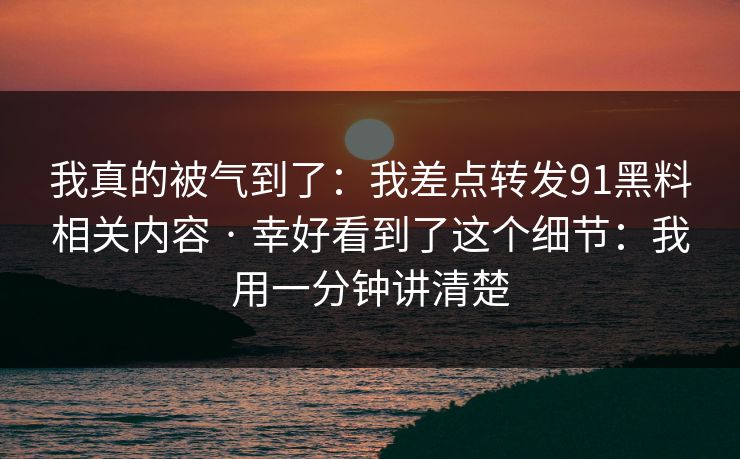 我真的被气到了:我差点转发91黑料相关内容 · 幸好看到了这个细节:我用一分钟讲清楚 我真的被气到了:我差点转发91黑料相关内容 · 幸好看到了这个细节:我用一分钟讲清楚