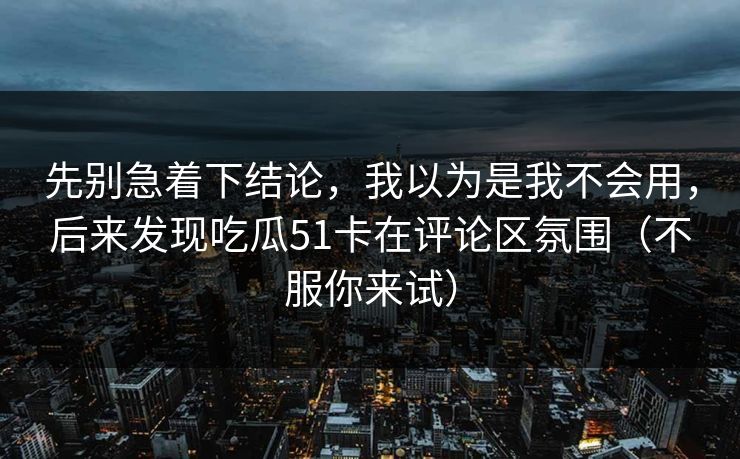 先别急着下结论,我以为是我不会用,后来发现吃瓜51卡在评论区氛围(不服你来试) 先别急着下结论,我以为是我不会用,后来发现吃瓜51卡在评论区氛围(不服你来试)