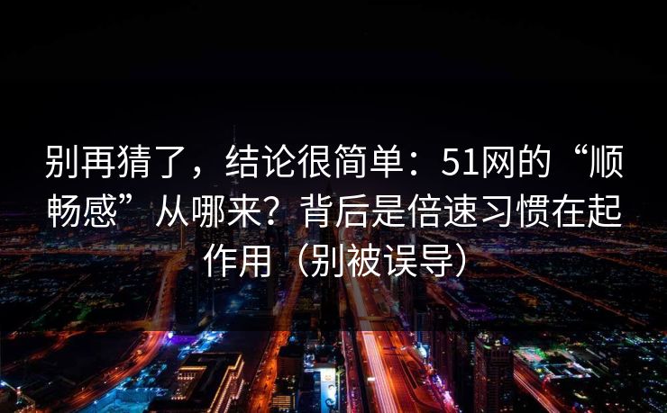 别再猜了，结论很简单：51网的“顺畅感”从哪来？背后是倍速习惯在起作用（别被误导）