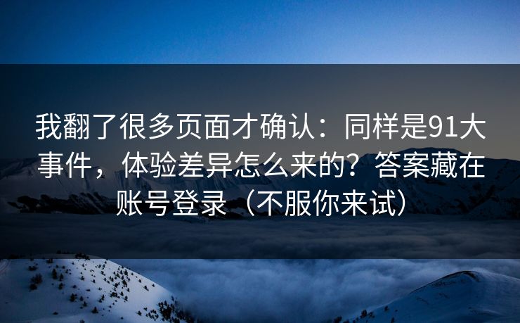 我翻了很多页面才确认:同样是91大事件,体验差异怎么来的?答案藏在账号登录(不服你来试) 我翻了很多页面才确认:同样是91大事件,体验差异怎么来的?答案藏在账号登录(不服你来试)