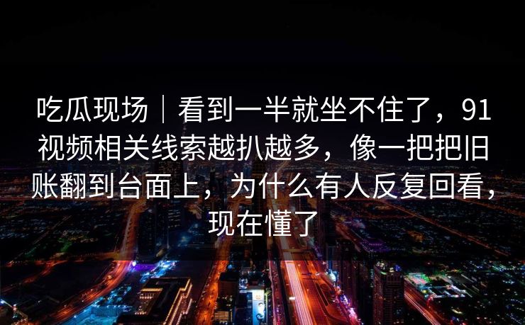 吃瓜现场|看到一半就坐不住了,91视频相关线索越扒越多,像一把把旧账翻到台面上,为什么有人反复回看,现在懂了 吃瓜现场|看到一半就坐不住了,91视频相关线索越扒越多,像一把把旧账翻到台面上,为什么有人反复回看,现在懂了