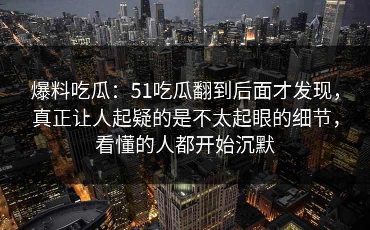 爆料吃瓜：51吃瓜翻到后面才发现，真正让人起疑的是不太起眼的细节，看懂的人都开始沉默